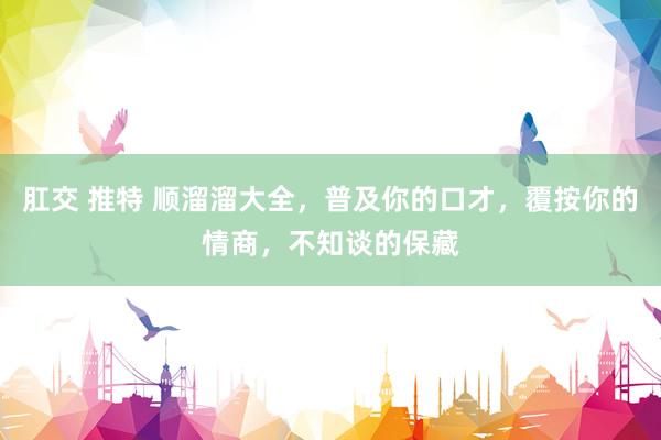 肛交 推特 顺溜溜大全，普及你的口才，覆按你的情商，不知谈的保藏