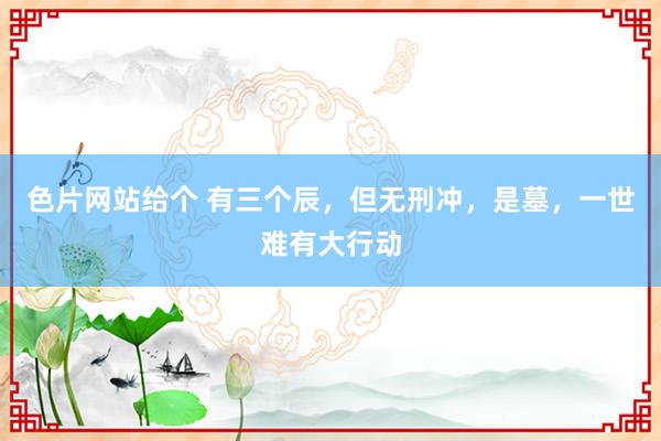色片网站给个 有三个辰，但无刑冲，是墓，一世难有大行动