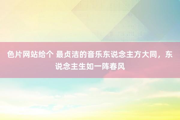 色片网站给个 最贞洁的音乐东说念主方大同，东说念主生如一阵春风