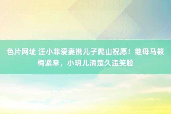 色片网址 汪小菲爱妻携儿子爬山祝愿！继母马筱梅紧牵，小玥儿清楚久违笑脸