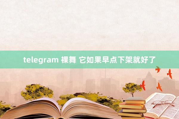 telegram 裸舞 它如果早点下架就好了