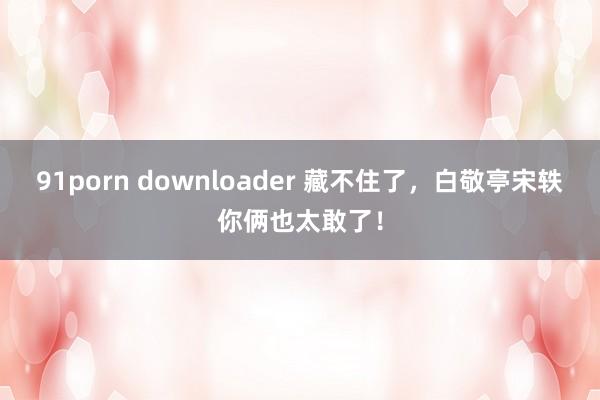 91porn downloader 藏不住了，白敬亭宋轶你俩也太敢了！