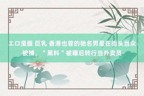 エロ漫画 巨乳 香港也曾的驰名男星在街头当众被捕，＂黑料＂被曝后转行当外卖员